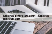 新能源汽车电池价格占整车比例（新能源汽车电池的价格问题）