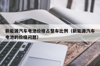 新能源汽车电池价格占整车比例（新能源汽车电池的价格问题）