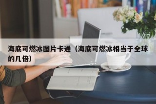海底可燃冰图片卡通（海底可燃冰相当于全球的几倍）