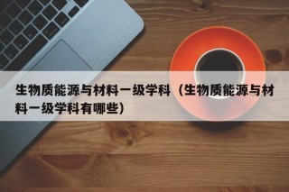 生物质能源与材料一级学科（生物质能源与材料一级学科有哪些）