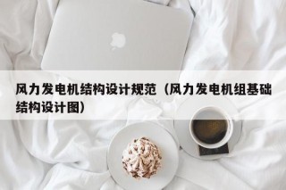风力发电机结构设计规范（风力发电机组基础结构设计图）