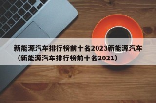 新能源汽车排行榜前十名2023新能源汽车（新能源汽车排行榜前十名2021）