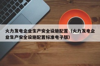 火力发电企业生产安全设施配置（火力发电企业生产安全设施配置标准电子版）