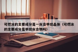 可燃冰的主要成分是一水合甲烷晶体（可燃冰的主要成分是甲烷水合物吗）