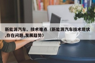 新能源汽车、技术难点（新能源汽车技术现状,存在问题,发展趋势）