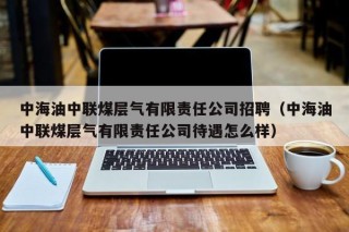 中海油中联煤层气有限责任公司招聘（中海油中联煤层气有限责任公司待遇怎么样）