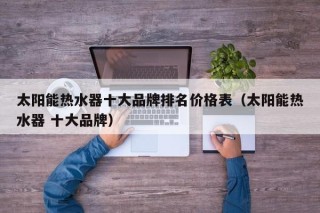 太阳能热水器十大品牌排名价格表（太阳能热水器 十大品牌）