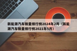 新能源汽车销量排行榜2024年2月（新能源汽车销量排行榜2021年5月）
