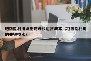 地热能利用设施建设和运营成本（地热能利用的关键技术）