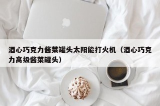 酒心巧克力酱菜罐头太阳能打火机（酒心巧克力高级酱菜罐头）