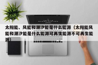 太阳能、风能和潮汐能是什么能源（太阳能风能和潮汐能是什么能源可再生能源不可再生能源）