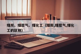 煤炭、煤层气、煤化工（煤炭,煤层气,煤化工的区别）