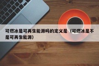 可燃冰是可再生能源吗的定义是（可燃冰是不是可再生能源）