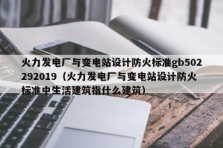 火力发电厂与变电站设计防火标准gb502292019（火力发电厂与变电站设计防火标准中生活建筑指什么建筑）
