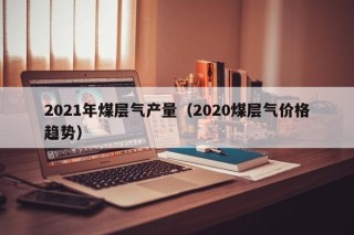 2021年煤层气产量（2020煤层气价格趋势）
