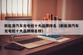 新能源汽车充电桩十大品牌排名（新能源汽车充电桩十大品牌排名榜）