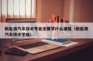 新能源汽车技术专业主要学什么课程（新能源汽车技术学啥）
