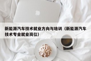 新能源汽车技术就业方向与培训（新能源汽车技术专业就业岗位）