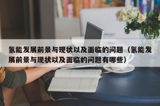 氢能发展前景与现状以及面临的问题（氢能发展前景与现状以及面临的问题有哪些）