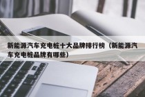 新能源汽车充电桩十大品牌排行榜（新能源汽车充电桩品牌有哪些）