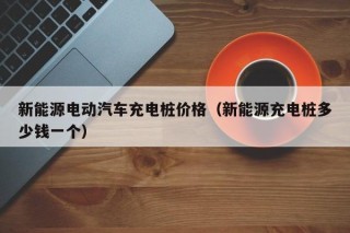 新能源电动汽车充电桩价格（新能源充电桩多少钱一个）