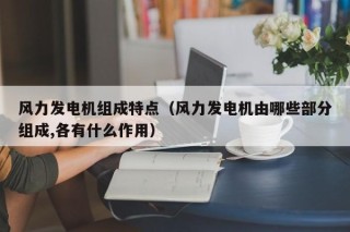 风力发电机组成特点（风力发电机由哪些部分组成,各有什么作用）