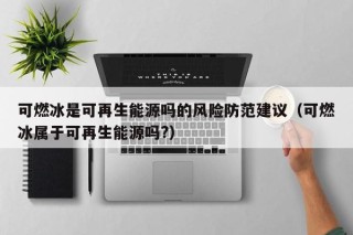 可燃冰是可再生能源吗的风险防范建议（可燃冰属于可再生能源吗?）