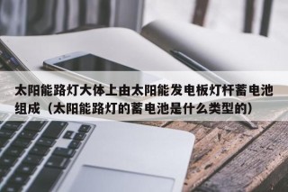 太阳能路灯大体上由太阳能发电板灯杆蓄电池组成（太阳能路灯的蓄电池是什么类型的）