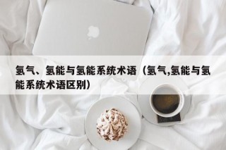 氢气、氢能与氢能系统术语（氢气,氢能与氢能系统术语区别）