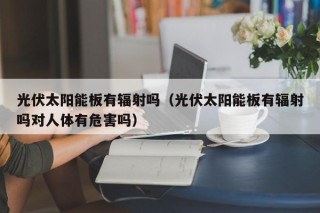 光伏太阳能板有辐射吗（光伏太阳能板有辐射吗对人体有危害吗）