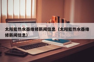 太阳能热水器维修新闻信息（太阳能热水器维修新闻信息）