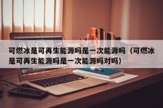 可燃冰是可再生能源吗是一次能源吗（可燃冰是可再生能源吗是一次能源吗对吗）