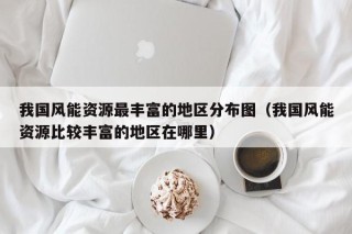 我国风能资源最丰富的地区分布图（我国风能资源比较丰富的地区在哪里）