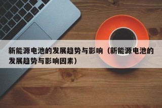新能源电池的发展趋势与影响（新能源电池的发展趋势与影响因素）