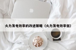 火力发电效率的改进策略（火力发电效率低）