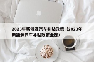 2023年新能源汽车补贴政策（2023年新能源汽车补贴政策金额）
