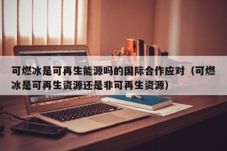 可燃冰是可再生能源吗的国际合作应对（可燃冰是可再生资源还是非可再生资源）