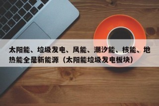 太阳能、垃圾发电、风能、潮汐能、核能、地热能全是新能源（太阳能垃圾发电板块）