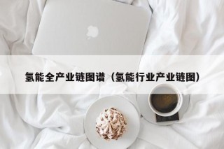 氢能全产业链图谱（氢能行业产业链图）