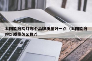 太阳能庭院灯哪个品牌质量好一点（太阳能庭院灯质量怎么样?）