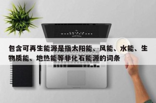 包含可再生能源是指太阳能、风能、水能、生物质能、地热能等非化石能源的词条