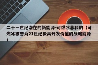二十一世纪潜在的新能源-可燃冰总和的（可燃冰被誉为21世纪极具开发价值的战略能源）