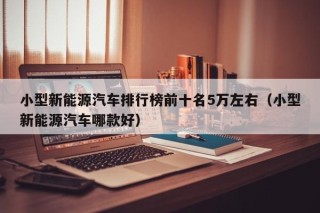 小型新能源汽车排行榜前十名5万左右（小型新能源汽车哪款好）