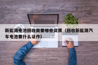新能源电池回收需要哪些资质（回收新能源汽车电池要什么证件）