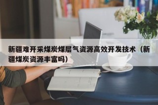 新疆难开采煤炭煤层气资源高效开发技术（新疆煤炭资源丰富吗）