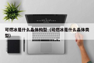 可燃冰是什么晶体构型（可燃冰是什么晶体类型）