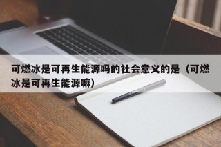 可燃冰是可再生能源吗的社会意义的是（可燃冰是可再生能源嘛）