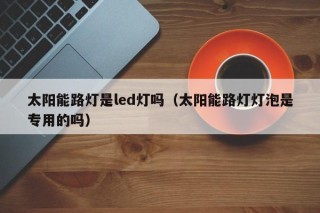 太阳能路灯是led灯吗（太阳能路灯灯泡是专用的吗）