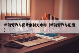 新能源汽车图片素材无水印（新能源汽车配图）