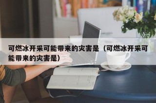 可燃冰开采可能带来的灾害是（可燃冰开采可能带来的灾害是）